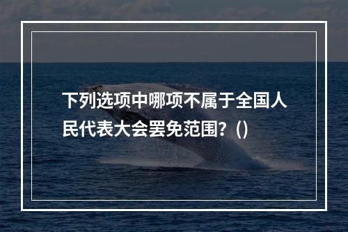 下列选项中哪项不属于全国人民代表大会罢免范围？()