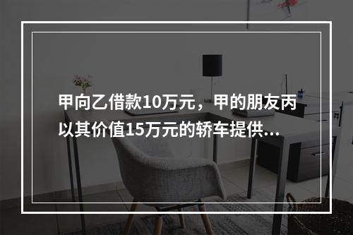 甲向乙借款10万元，甲的朋友丙以其价值15万元的轿车提供担保