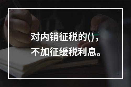 对内销征税的()，不加征缓税利息。