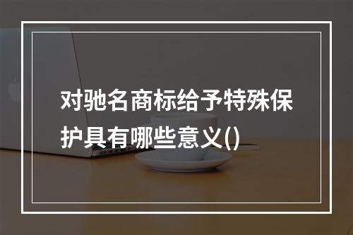 对驰名商标给予特殊保护具有哪些意义()