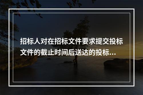 招标人对在招标文件要求提交投标文件的截止时间后送达的投标文件