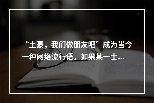 “土豪，我们做朋友吧”成为当今一种网络流行语。如果某一土豪生