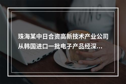 珠海某中日合资高新技术产业公司从韩国进口一批电子产品经深圳口