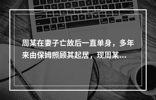 周某在妻子亡故后一直单身，多年来由保姆照顾其起居，现周某病危