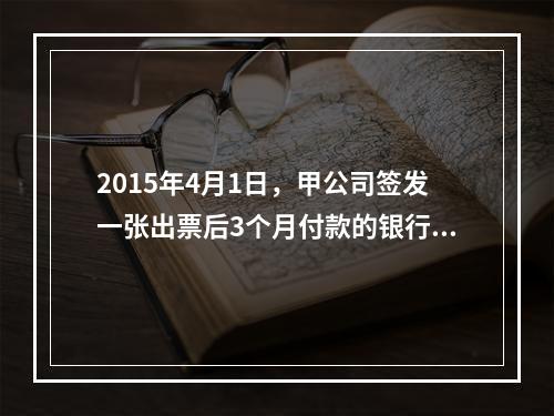 2015年4月1日，甲公司签发一张出票后3个月付款的银行承兑