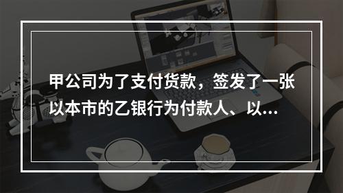 甲公司为了支付货款，签发了一张以本市的乙银行为付款人、以丙公