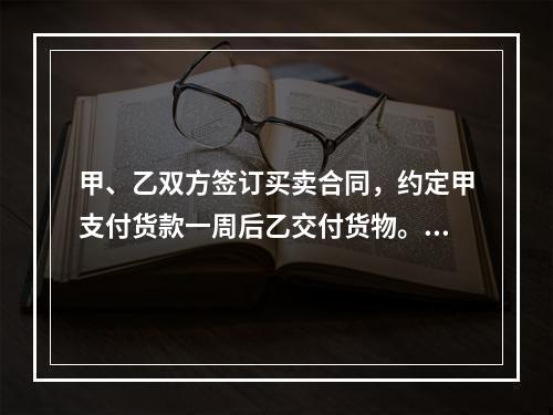 甲、乙双方签订买卖合同，约定甲支付货款一周后乙交付货物。甲未