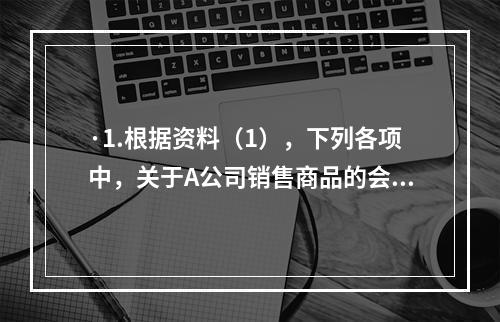 ·1.根据资料（1），下列各项中，关于A公司销售商品的会计处