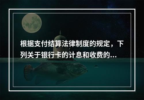 根据支付结算法律制度的规定，下列关于银行卡的计息和收费的表述