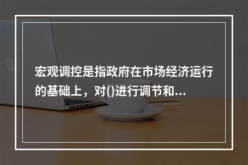 宏观调控是指政府在市场经济运行的基础上，对()进行调节和控制