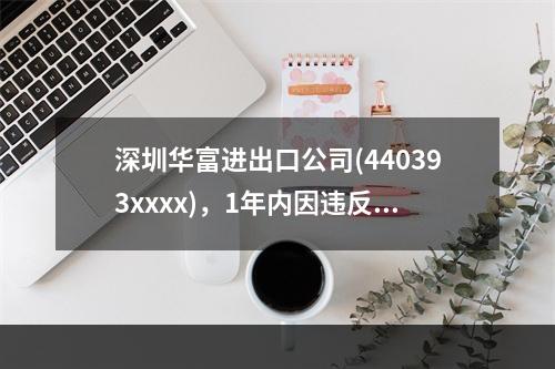 深圳华富进出口公司(440393xxxx)，1年内因违反海关