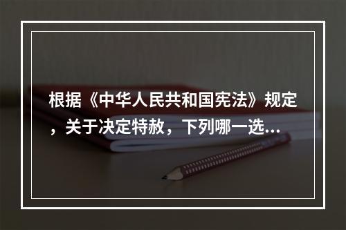 根据《中华人民共和国宪法》规定，关于决定特赦，下列哪一选项是