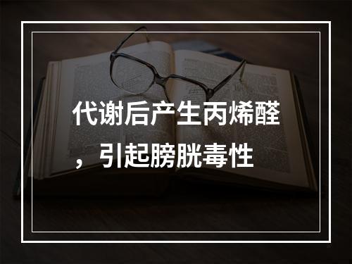 代谢后产生丙烯醛，引起膀胱毒性