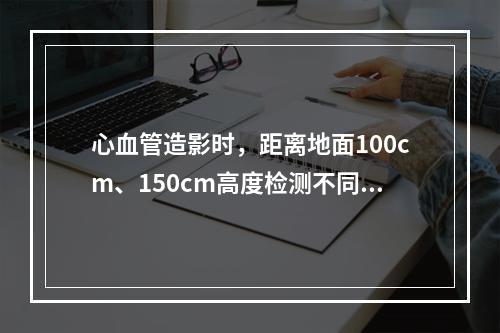 心血管造影时，距离地面100cm、150cm高度检测不同方向