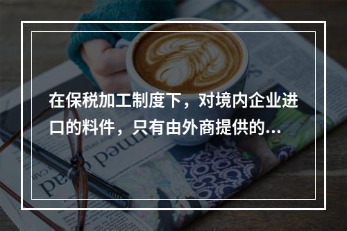 在保税加工制度下，对境内企业进口的料件，只有由外商提供的，海