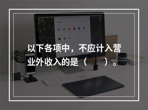 以下各项中，不应计入营业外收入的是（　　）。