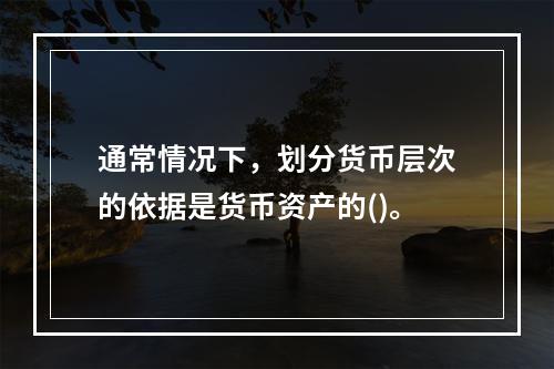 通常情况下，划分货币层次的依据是货币资产的()。