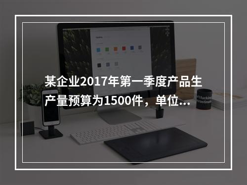 某企业2017年第一季度产品生产量预算为1500件，单位产品