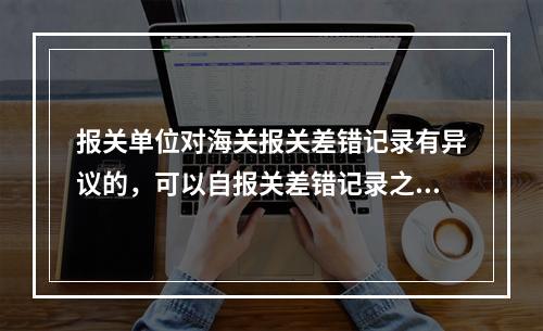 报关单位对海关报关差错记录有异议的，可以自报关差错记录之日起