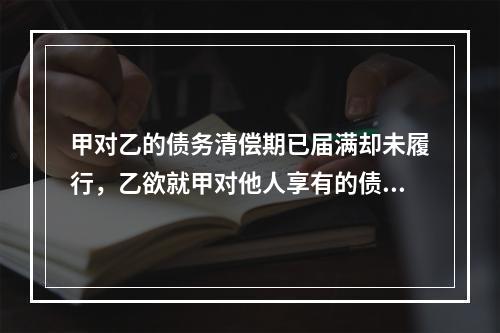 甲对乙的债务清偿期已届满却未履行，乙欲就甲对他人享有的债权提