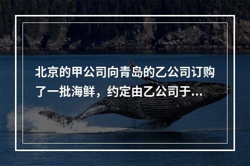 北京的甲公司向青岛的乙公司订购了一批海鲜，约定由乙公司于12