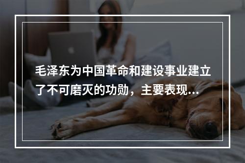 毛泽东为中国革命和建设事业建立了不可磨灭的功勋，主要表现在(