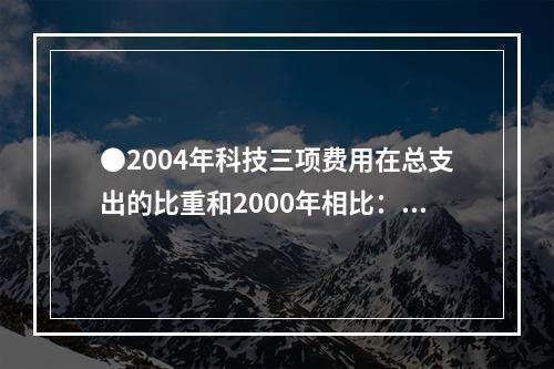 ●2004年科技三项费用在总支出的比重和2000年相比：()