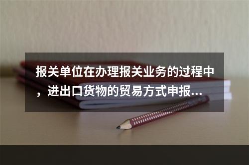 报关单位在办理报关业务的过程中，进出口货物的贸易方式申报不实