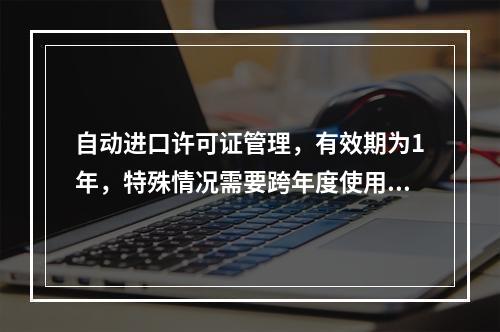 自动进口许可证管理，有效期为1年，特殊情况需要跨年度使用的，