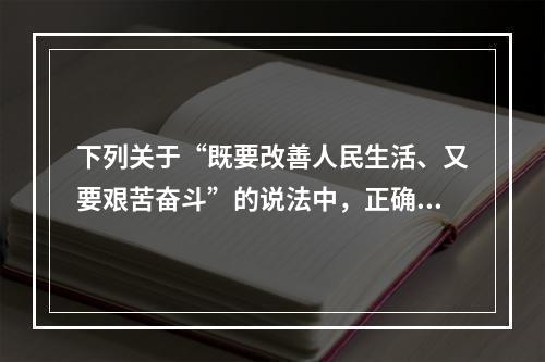 下列关于“既要改善人民生活、又要艰苦奋斗”的说法中，正确的有