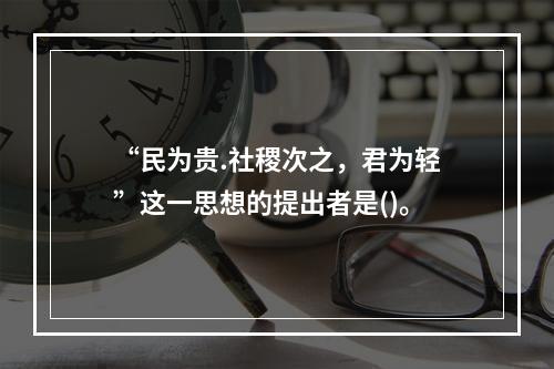 “民为贵.社稷次之，君为轻”这一思想的提出者是()。