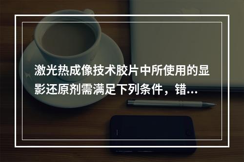 激光热成像技术胶片中所使用的显影还原剂需满足下列条件，错误的