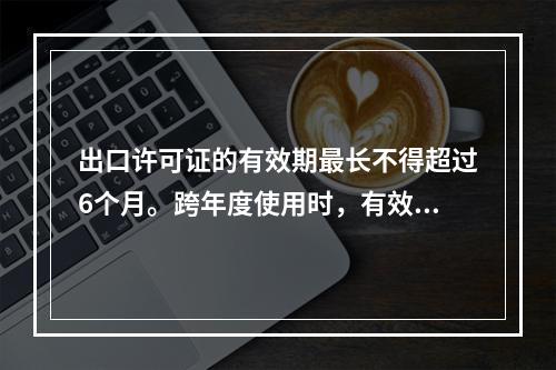 出口许可证的有效期最长不得超过6个月。跨年度使用时，有效期截