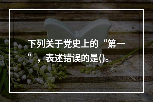 下列关于党史上的“第一”，表述错误的是()。