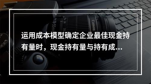 运用成本模型确定企业最佳现金持有量时，现金持有量与持有成本之