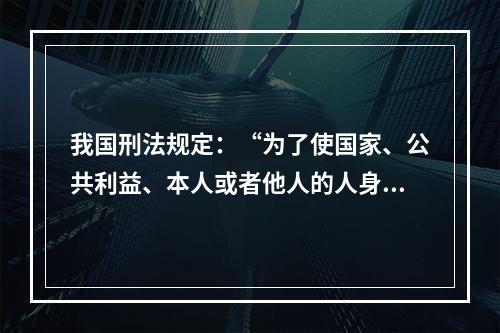 我国刑法规定：“为了使国家、公共利益、本人或者他人的人身、财