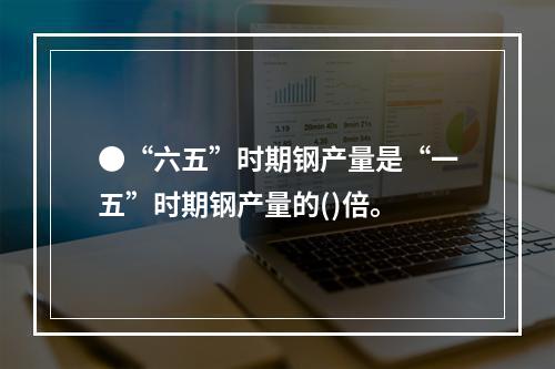 ●“六五”时期钢产量是“一五”时期钢产量的()倍。