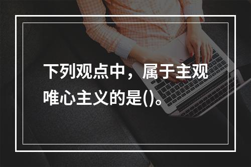 下列观点中，属于主观唯心主义的是()。