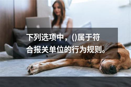 下列选项中，()属于符合报关单位的行为规则。