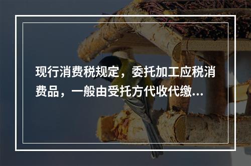 现行消费税规定，委托加工应税消费品，一般由受托方代收代缴消费