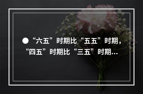 ●“六五”时期比“五五”时期，“四五”时期比“三五”时期的钢