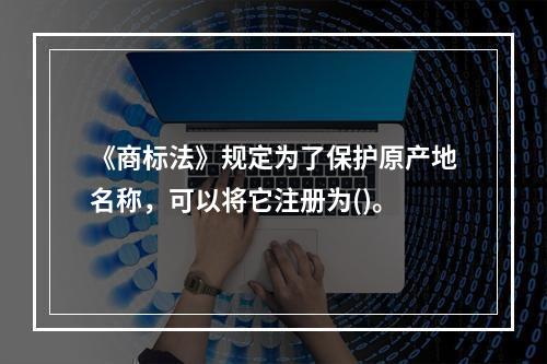 《商标法》规定为了保护原产地名称，可以将它注册为()。