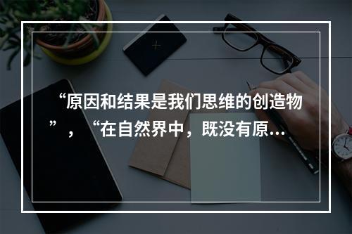 “原因和结果是我们思维的创造物”，“在自然界中，既没有原因，