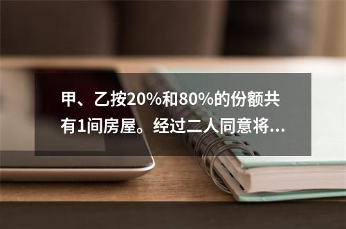 甲、乙按20%和80%的份额共有1间房屋。经过二人同意将房屋