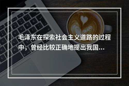 毛泽东在探索社会主义道路的过程中，曾经比较正确地提出我国社会