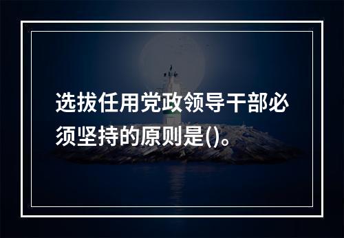 选拔任用党政领导干部必须坚持的原则是()。