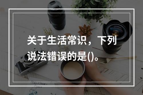 关于生活常识，下列说法错误的是()。