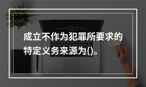 成立不作为犯罪所要求的特定义务来源为()。