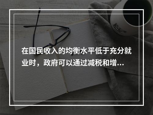 在国民收入的均衡水平低于充分就业时，政府可以通过减税和增加政