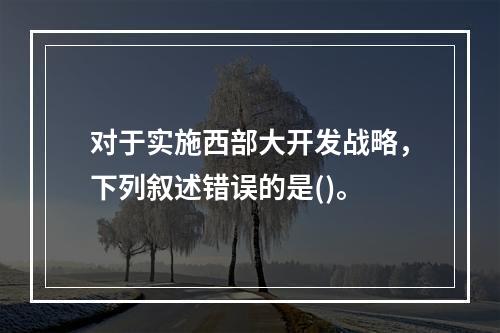 对于实施西部大开发战略，下列叙述错误的是()。